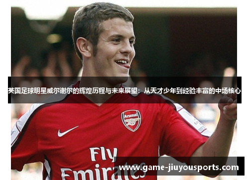 英国足球明星威尔谢尔的辉煌历程与未来展望：从天才少年到经验丰富的中场核心