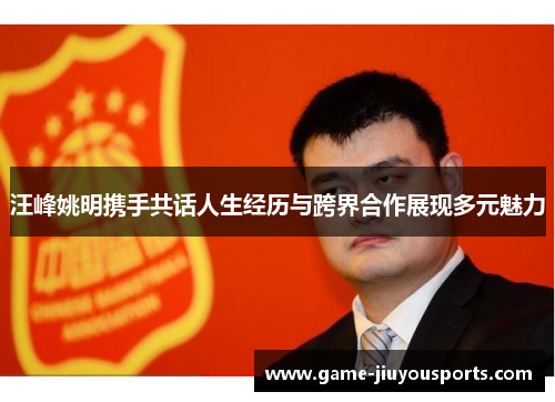 汪峰姚明携手共话人生经历与跨界合作展现多元魅力