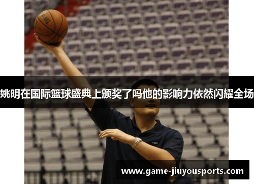 姚明在国际篮球盛典上颁奖了吗他的影响力依然闪耀全场