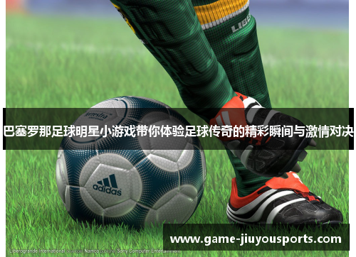 巴塞罗那足球明星小游戏带你体验足球传奇的精彩瞬间与激情对决