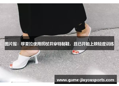 图片报：穆夏拉使用拐杖并穿特制鞋，且已开始上肢轻度训练